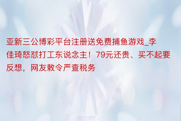 亚新三公博彩平台注册送免费捕鱼游戏_李佳琦怒怼打工东说念主！79元还贵、买不起要反想，网友敕令严查税务