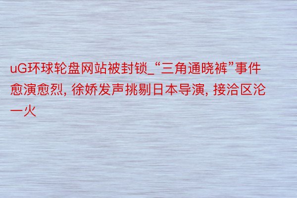 uG环球轮盘网站被封锁_“三角通晓裤”事件愈演愈烈, 徐娇发声挑剔日本导演, 接洽区沦一火