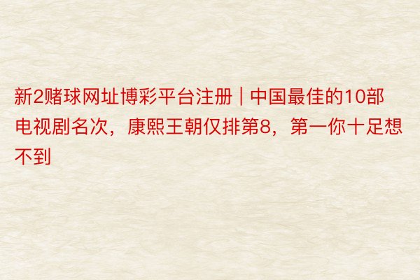 新2赌球网址博彩平台注册 | 中国最佳的10部电视剧名次，康熙王朝仅排第8，第一你十足想不到