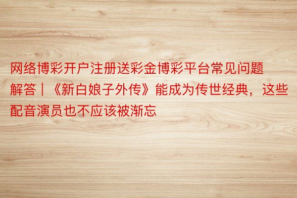 网络博彩开户注册送彩金博彩平台常见问题解答 | 《新白娘子外传》能成为传世经典，这些配音演员也不应该被渐忘
