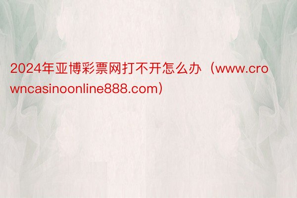2024年亚博彩票网打不开怎么办（www.crowncasinoonline888.com）