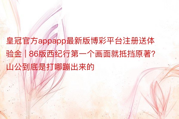 皇冠官方appapp最新版博彩平台注册送体验金 | 86版西纪行第一个画面就抵挡原著？山公到底是打哪蹦出来的