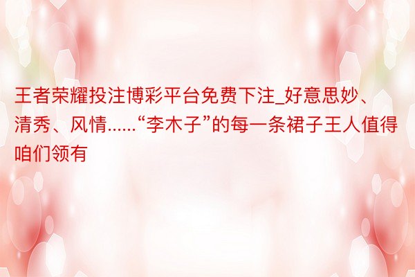王者荣耀投注博彩平台免费下注_好意思妙、清秀、风情......“李木子”的每一条裙子王人值得咱们领有
