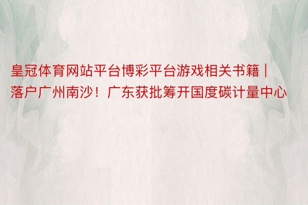 皇冠体育网站平台博彩平台游戏相关书籍 | 落户广州南沙！广东获批筹开国度碳计量中心