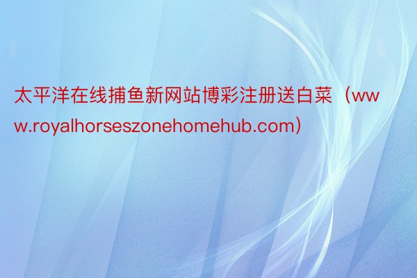 太平洋在线捕鱼新网站博彩注册送白菜（www.royalhorseszonehomehub.com）