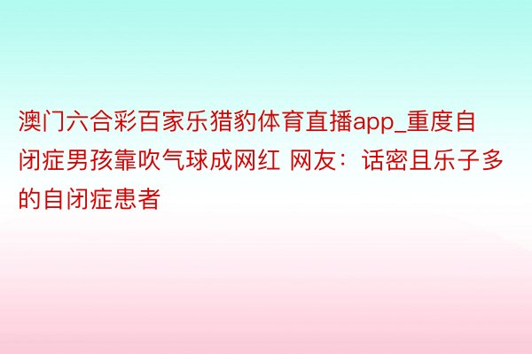 澳门六合彩百家乐猎豹体育直播app_重度自闭症男孩靠吹气球成网红 网友：话密且乐子多的自闭症患者