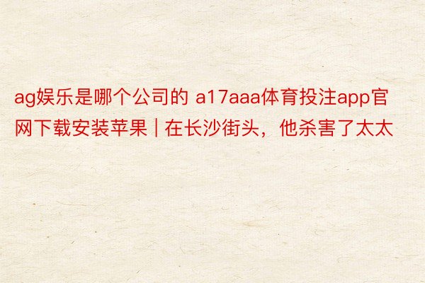 ag娱乐是哪个公司的 a17aaa体育投注app官网下载安装苹果 | 在长沙街头，他杀害了太太