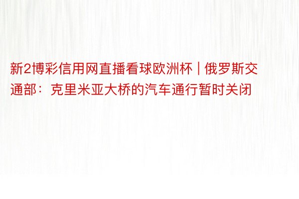 新2博彩信用网直播看球欧洲杯 | 俄罗斯交通部：克里米亚大桥的汽车通行暂时关闭