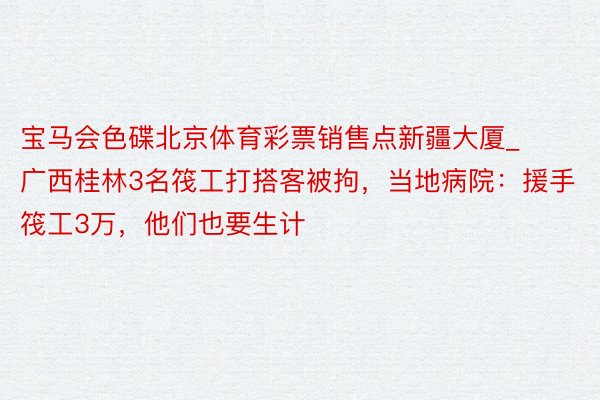 宝马会色碟北京体育彩票销售点新疆大厦_广西桂林3名筏工打搭客被拘，当地病院：援手筏工3万，他们也要生计