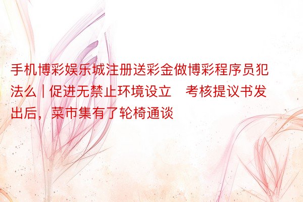 手机博彩娱乐城注册送彩金做博彩程序员犯法么 | 促进无禁止环境设立   考核提议书发出后，菜市集有了轮椅通谈