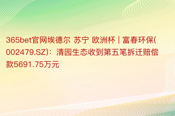 365bet官网埃德尔 苏宁 欧洲杯 | 富春环保(002479.SZ)：清园生态收到第五笔拆迁赔偿款5691.75万元