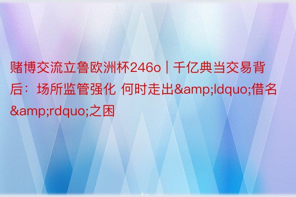 赌博交流立鲁欧洲杯246o | 千亿典当交易背后：场所监管强化 何时走出&ldquo;借名&rdquo;之困