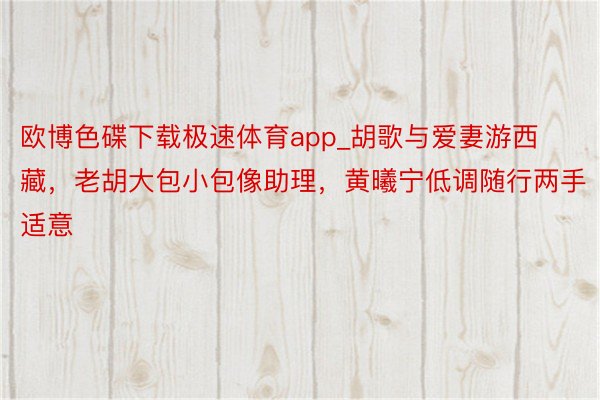 欧博色碟下载极速体育app_胡歌与爱妻游西藏，老胡大包小包像助理，黄曦宁低调随行两手适意