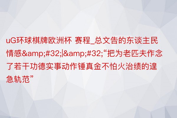 uG环球棋牌欧洲杯 赛程_总文告的东谈主民情感&#32;|&#32;“把为老匹夫作念了若干功德实事动作锤真金不怕火治绩的遑急轨范”