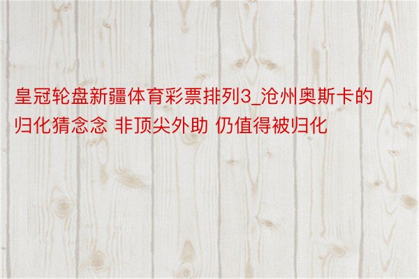 皇冠轮盘新疆体育彩票排列3_沧州奥斯卡的归化猜念念 非顶尖外助 仍值得被归化