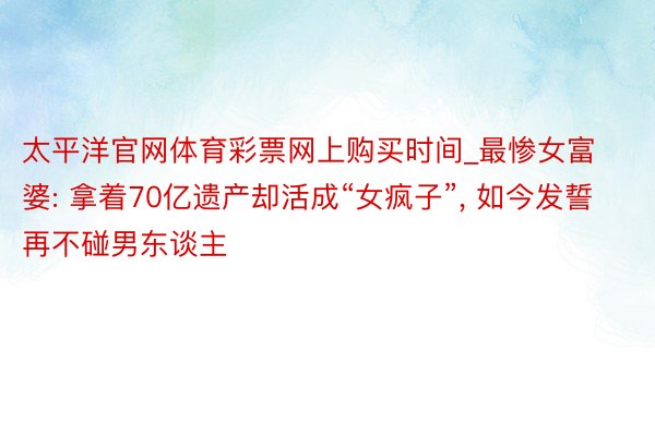 太平洋官网体育彩票网上购买时间_最惨女富婆: 拿着70亿遗产却活成“女疯子”, 如今发誓再不碰男东谈主