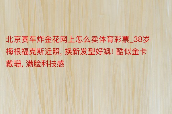 北京赛车炸金花网上怎么卖体育彩票_38岁梅根福克斯近照, 换新发型好飒! 酷似金卡戴珊, 满脸科技感