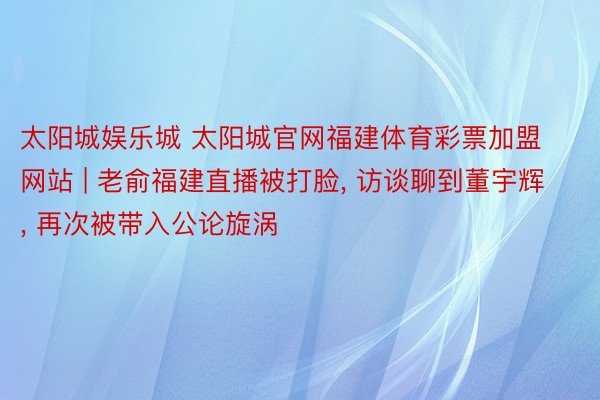 太阳城娱乐城 太阳城官网福建体育彩票加盟网站 | 老俞福建直播被打脸, 访谈聊到董宇辉, 再次被带入公论旋涡