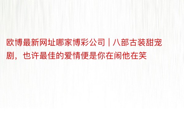 欧博最新网址哪家博彩公司 | 八部古装甜宠剧，也许最佳的爱情便是你在闹他在笑