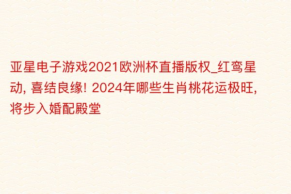 亚星电子游戏2021欧洲杯直播版权_红鸾星动, 喜结良缘! 2024年哪些生肖桃花运极旺, 将步入婚配殿堂