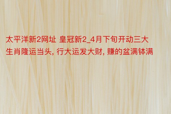 太平洋新2网址 皇冠新2_4月下旬开动三大生肖隆运当头, 行大运发大财, 赚的盆满钵满