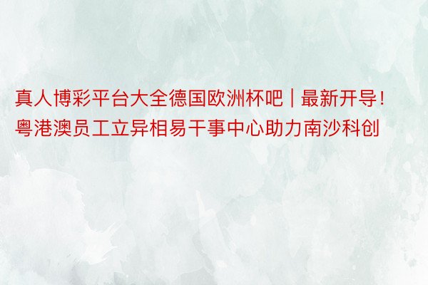 真人博彩平台大全德国欧洲杯吧 | 最新开导！粤港澳员工立异相易干事中心助力南沙科创