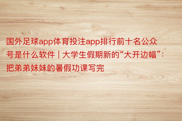 国外足球app体育投注app排行前十名公众号是什么软件 | 大学生假期新的“大开边幅”：把弟弟妹妹的暑假功课写完