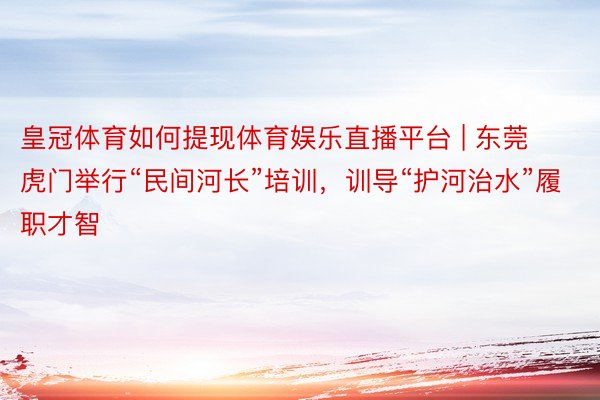 皇冠体育如何提现体育娱乐直播平台 | 东莞虎门举行“民间河长”培训，训导“护河治水”履职才智