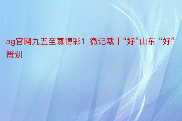 ag官网九五至尊博彩1_微记载丨“好”山东 “好”策划