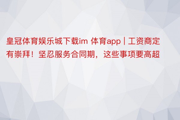 皇冠体育娱乐城下载im 体育app | 工资商定有崇拜！坚忍服务合同期，这些事项要高超