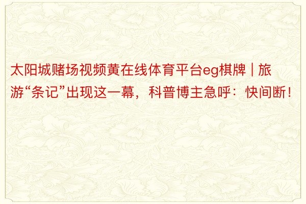 太阳城赌场视频黄在线体育平台eg棋牌 | 旅游“条记”出现这一幕，科普博主急呼：快间断！