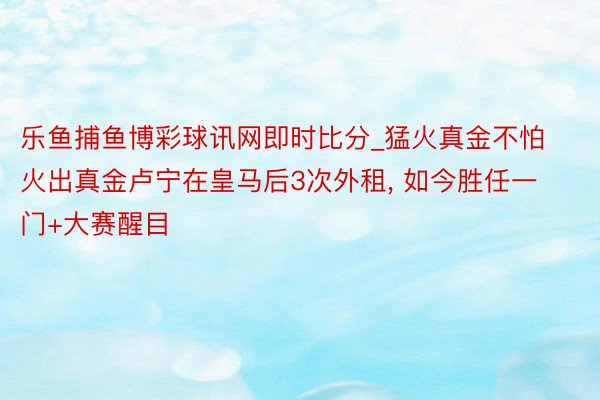 乐鱼捕鱼博彩球讯网即时比分_猛火真金不怕火出真金卢宁在皇马后3次外租, 如今胜任一门+大赛醒目