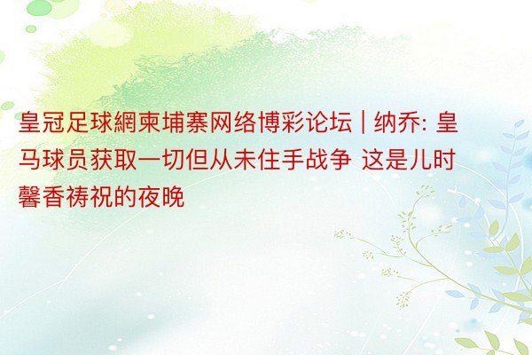 皇冠足球網柬埔寨网络博彩论坛 | 纳乔: 皇马球员获取一切但从未住手战争 这是儿时馨香祷祝的夜晚