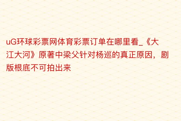 uG环球彩票网体育彩票订单在哪里看_《大江大河》原著中梁父针对杨巡的真正原因，剧版根底不可拍出来