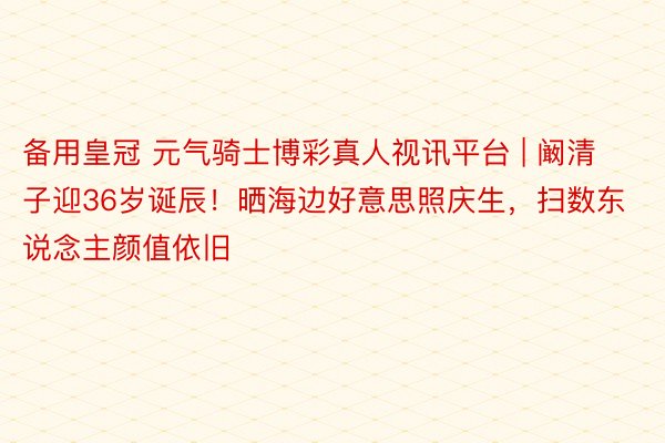 备用皇冠 元气骑士博彩真人视讯平台 | 阚清子迎36岁诞辰！晒海边好意思照庆生，扫数东说念主颜值依旧
