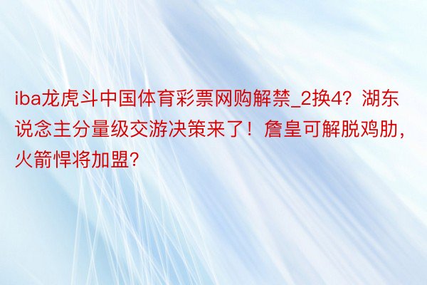 iba龙虎斗中国体育彩票网购解禁_2换4？湖东说念主分量级交游决策来了！詹皇可解脱鸡肋，火箭悍将加盟？