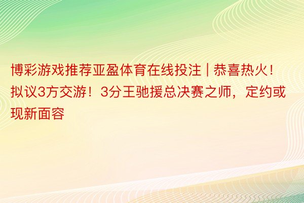 博彩游戏推荐亚盈体育在线投注 | 恭喜热火！拟议3方交游！3分王驰援总决赛之师，定约或现新面容