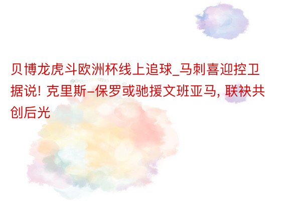 贝博龙虎斗欧洲杯线上追球_马刺喜迎控卫据说! 克里斯-保罗或驰援文班亚马, 联袂共创后光