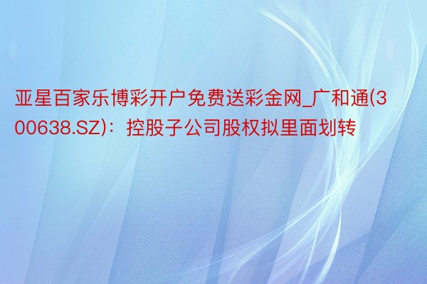 亚星百家乐博彩开户免费送彩金网_广和通(300638.SZ)：控股子公司股权拟里面划转