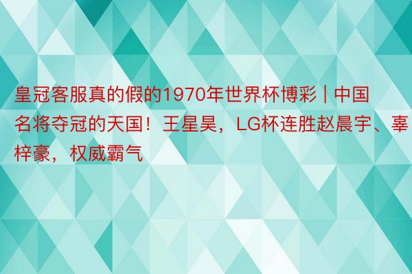 皇冠客服真的假的1970年世界杯博彩 | 中国名将夺冠的天国！王星昊，LG杯连胜赵晨宇、辜梓豪，权威霸气