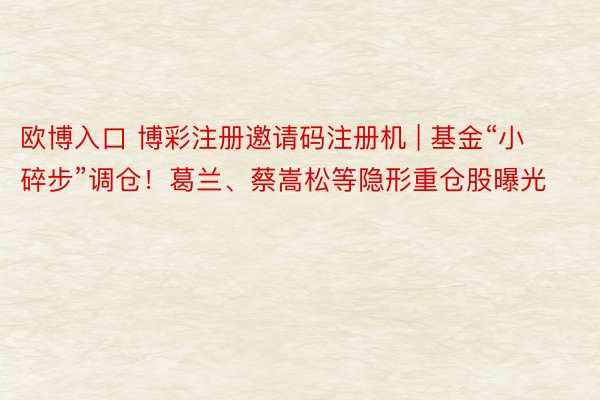 欧博入口 博彩注册邀请码注册机 | 基金“小碎步”调仓！葛兰、蔡嵩松等隐形重仓股曝光