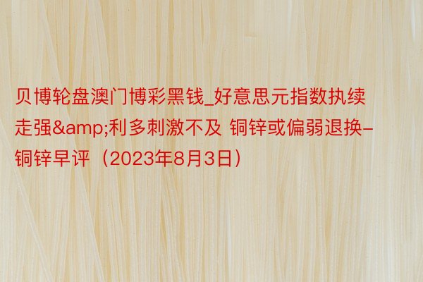贝博轮盘澳门博彩黑钱_好意思元指数执续走强&利多刺激不及 铜锌或偏弱退换-铜锌早评（2023年8月3日）