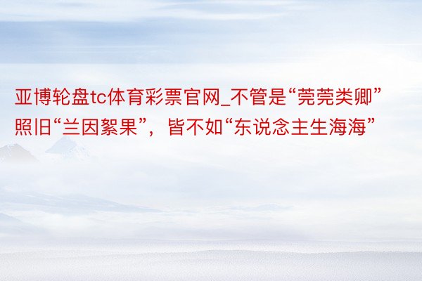 亚博轮盘tc体育彩票官网_不管是“莞莞类卿”照旧“兰因絮果”，皆不如“东说念主生海海”