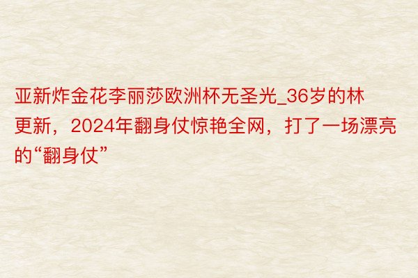 亚新炸金花李丽莎欧洲杯无圣光_36岁的林更新，2024年翻身仗惊艳全网，打了一场漂亮的“翻身仗”
