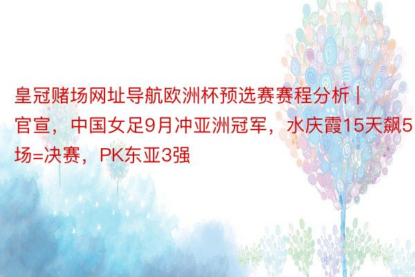 皇冠赌场网址导航欧洲杯预选赛赛程分析 | 官宣，中国女足9月冲亚洲冠军，水庆霞15天飙5场=决赛，PK东亚3强