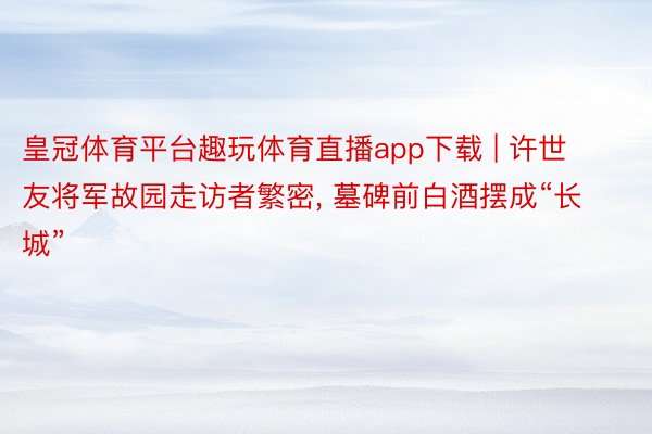 皇冠体育平台趣玩体育直播app下载 | 许世友将军故园走访者繁密, 墓碑前白酒摆成“长城”