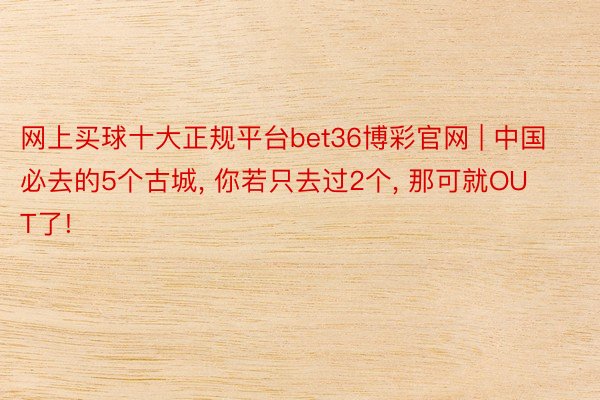 网上买球十大正规平台bet36博彩官网 | 中国必去的5个古城, 你若只去过2个, 那可就OUT了!