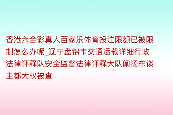 香港六合彩真人百家乐体育投注限额已被限制怎么办呢_辽宁盘锦市交通运载详细行政法律评释队安全监督法律评释大队阐扬东谈主都大权被查