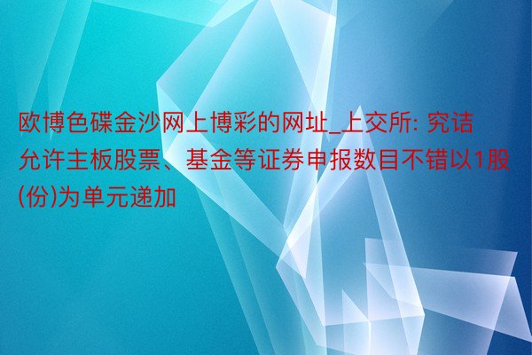 欧博色碟金沙网上博彩的网址_上交所: 究诘允许主板股票、基金等证券申报数目不错以1股(份)为单元递加