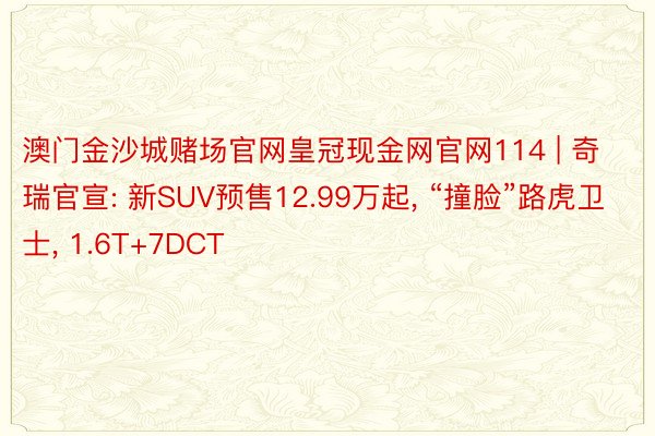 澳门金沙城赌场官网皇冠现金网官网114 | 奇瑞官宣: 新SUV预售12.99万起, “撞脸”路虎卫士, 1.6T+7DCT